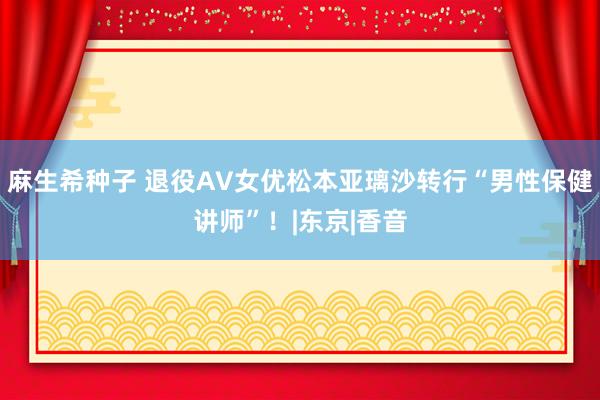 麻生希种子 退役AV女优松本亚璃沙转行“男性保健讲师”！|东京|香音