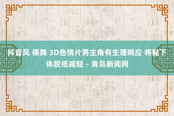 抖音风 裸舞 3D色情片男主角有生理响应 将黏下体胶纸减轻－青岛新闻网