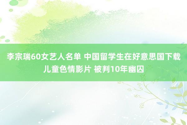 李宗瑞60女艺人名单 中国留学生在好意思国下载儿童色情影片 被判10年幽囚