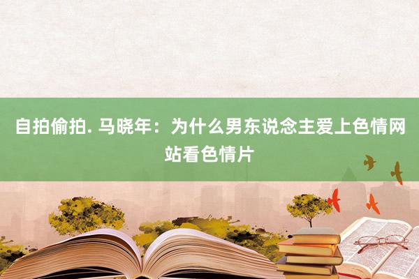 自拍偷拍. 马晓年：为什么男东说念主爱上色情网站看色情片