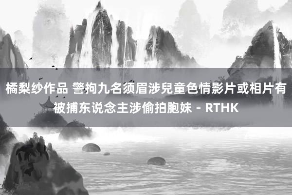 橘梨纱作品 警拘九名须眉涉兒童色情影片或相片　有被捕东说念主涉偷拍胞妹 - RTHK