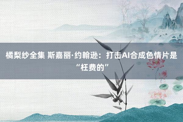 橘梨纱全集 斯嘉丽·约翰逊：打击AI合成色情片是“枉费的”