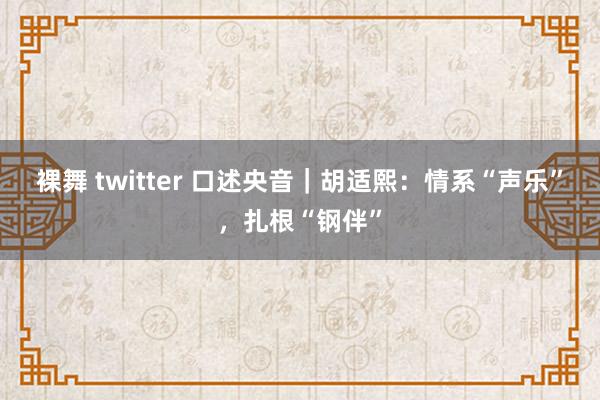 裸舞 twitter 口述央音｜胡适熙：情系“声乐”，扎根“钢伴”