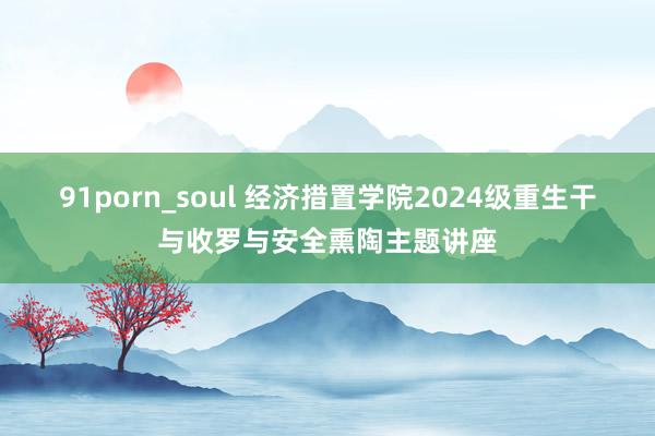 91porn_soul 经济措置学院2024级重生干与收罗与安全熏陶主题讲座