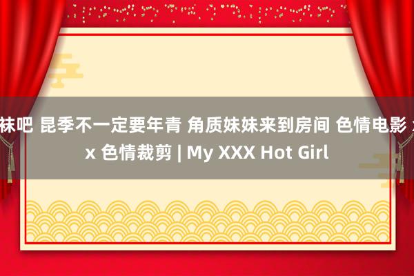 丝袜吧 昆季不一定要年青 角质妹妹来到房间 色情电影 xxx 色情裁剪 | My XXX Hot Girl