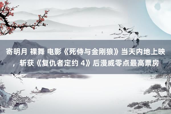 寄明月 裸舞 电影《死侍与金刚狼》当天内地上映，斩获《复仇者定约 4》后漫威零点最高票房