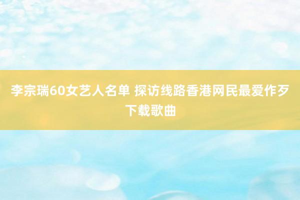 李宗瑞60女艺人名单 探访线路香港网民最爱作歹下载歌曲