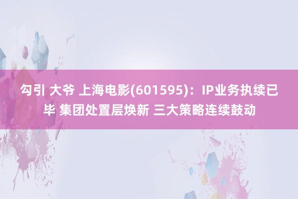 勾引 大爷 上海电影(601595)：IP业务执续已毕 集团处置层焕新 三大策略连续鼓动