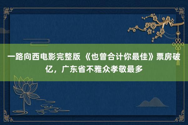 一路向西电影完整版 《也曾合计你最佳》票房破亿，广东省不雅众孝敬最多