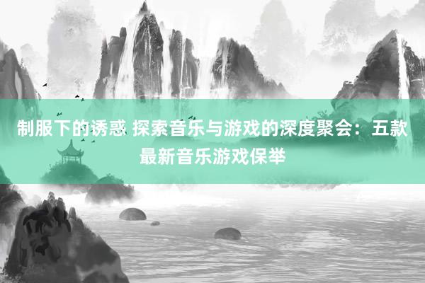 制服下的诱惑 探索音乐与游戏的深度聚会：五款最新音乐游戏保举