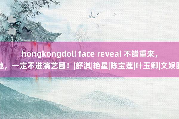 hongkongdoll face reveal 不错重来，她，一定不进演艺圈！|舒淇|艳星|陈宝莲|叶玉卿|文娱圈