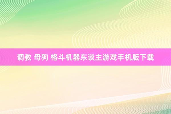 调教 母狗 格斗机器东谈主游戏手机版下载