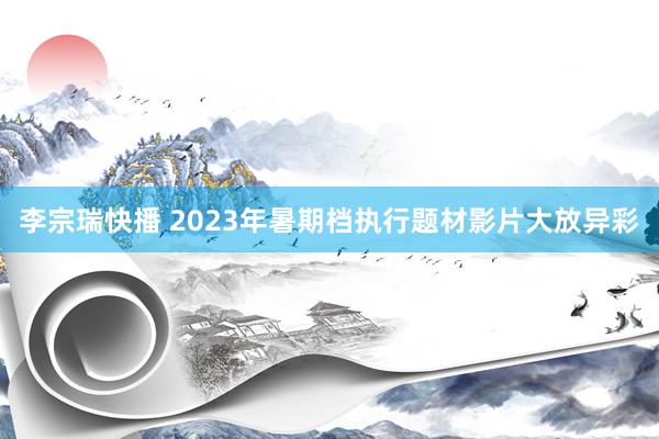 李宗瑞快播 2023年暑期档执行题材影片大放异彩