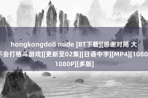 hongkongdoll nude [BT下载][感谢对局 大密斯才不会打格斗游戏][更新至02集][日语中字][MP4][1080P][多版]