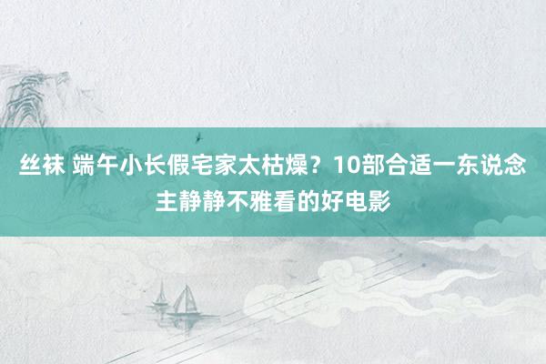 丝袜 端午小长假宅家太枯燥？10部合适一东说念主静静不雅看的好电影