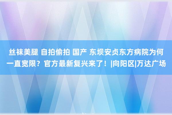 丝袜美腿 自拍偷拍 国产 东坝安贞东方病院为何一直宽限？官方最新复兴来了！|向阳区|万达广场