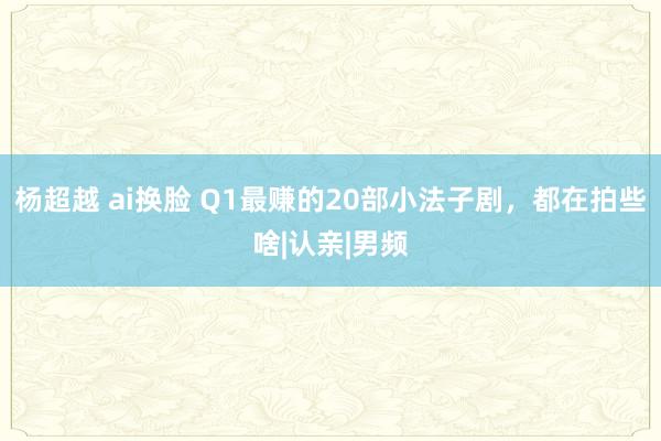 杨超越 ai换脸 Q1最赚的20部小法子剧，都在拍些啥|认亲|男频