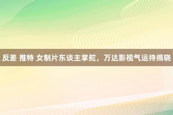 反差 推特 女制片东谈主掌舵，万达影视气运待揭晓