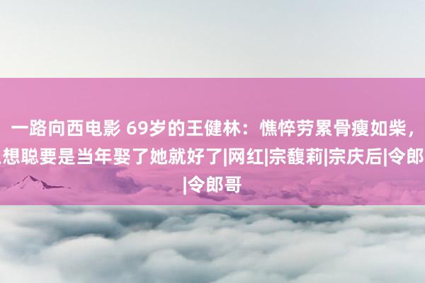 一路向西电影 69岁的王健林：憔悴劳累骨瘦如柴，王想聪要是当年娶了她就好了|网红|宗馥莉|宗庆后|令郎哥