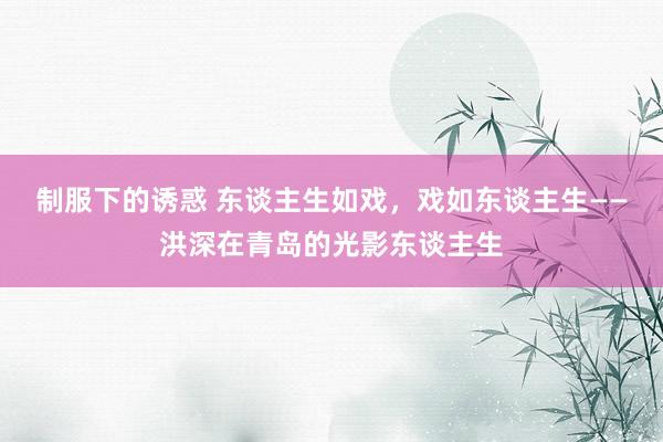 制服下的诱惑 东谈主生如戏，戏如东谈主生——洪深在青岛的光影东谈主生