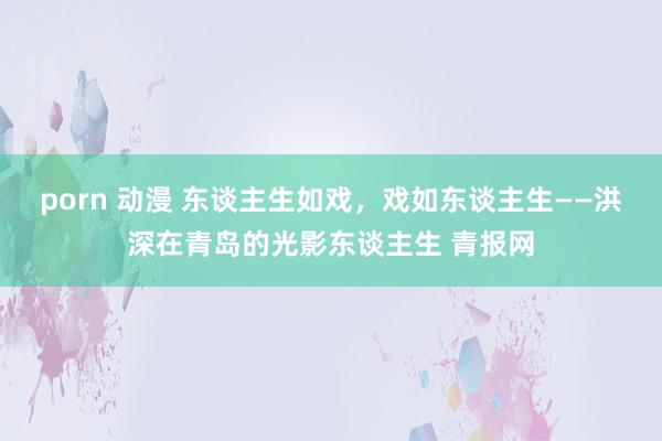 porn 动漫 东谈主生如戏，戏如东谈主生——洪深在青岛的光影东谈主生 青报网