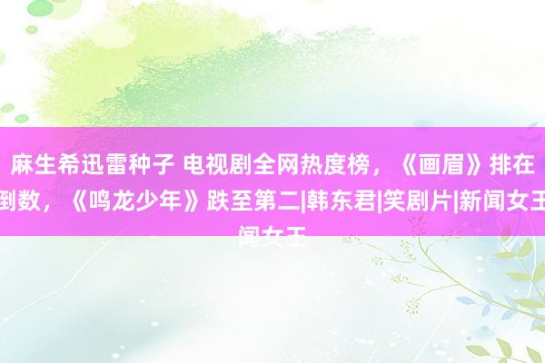 麻生希迅雷种子 电视剧全网热度榜，《画眉》排在倒数，《鸣龙少年》跌至第二|韩东君|笑剧片|新闻女王