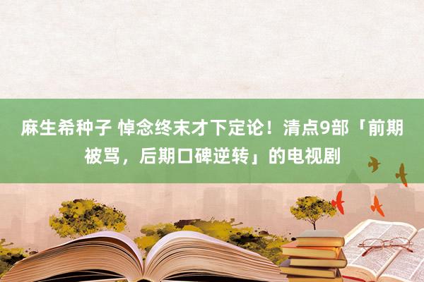 麻生希种子 悼念终末才下定论！清点9部「前期被骂，后期口碑逆转」的电视剧