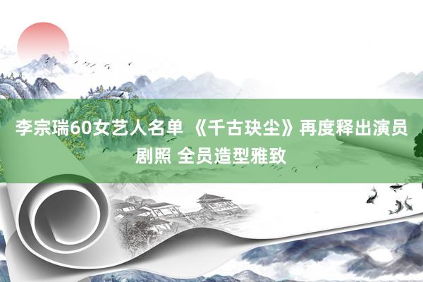 李宗瑞60女艺人名单 《千古玦尘》再度释出演员剧照 全员造型雅致