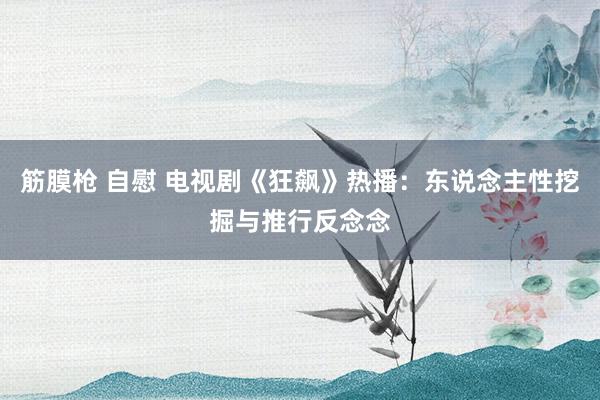 筋膜枪 自慰 电视剧《狂飙》热播：东说念主性挖掘与推行反念念