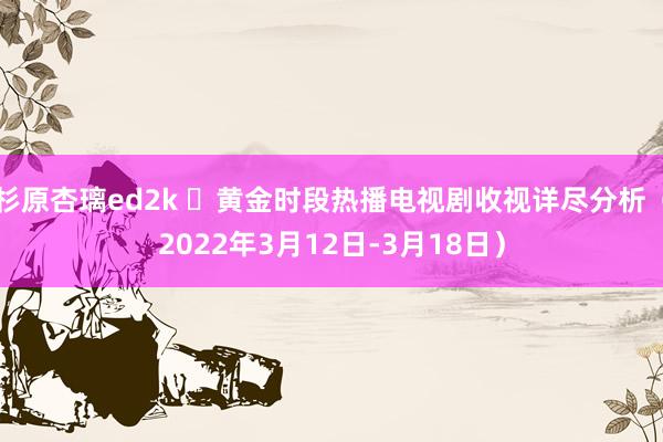 杉原杏璃ed2k ​黄金时段热播电视剧收视详尽分析（2022年3月12日-3月18日）