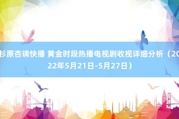 杉原杏璃快播 黄金时段热播电视剧收视详细分析（2022年5月21日-5月27日）