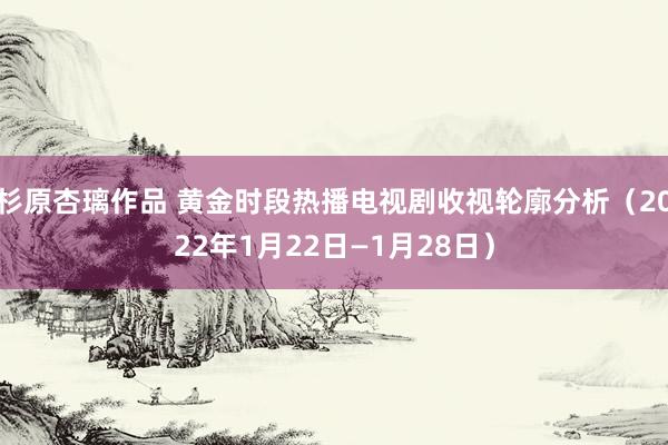 杉原杏璃作品 黄金时段热播电视剧收视轮廓分析（2022年1月22日—1月28日）