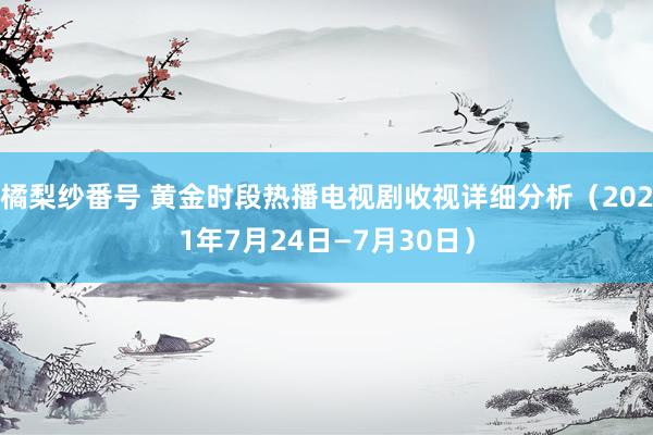 橘梨纱番号 黄金时段热播电视剧收视详细分析（2021年7月24日—7月30日）