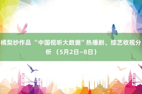 橘梨纱作品 “中国视听大数据”热播剧、综艺收视分析 （5月2日—8日）