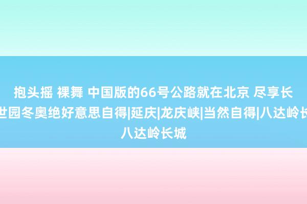 抱头摇 裸舞 中国版的66号公路就在北京 尽享长城世园冬奥绝好意思自得|延庆|龙庆峡|当然自得|八达岭长城