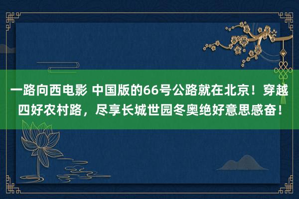 一路向西电影 中国版的66号公路就在北京！穿越四好农村路，尽享长城世园冬奥绝好意思感奋！