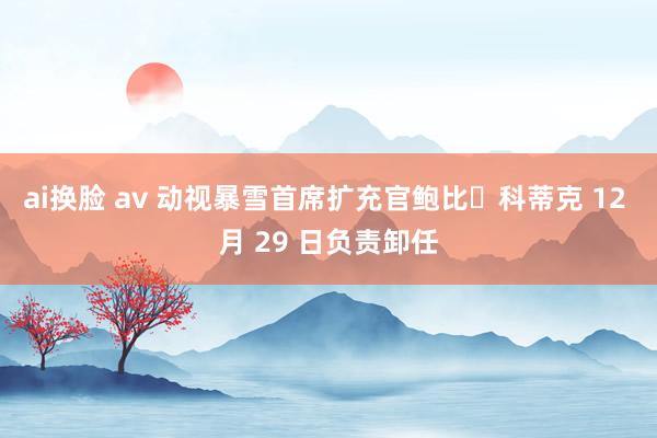 ai换脸 av 动视暴雪首席扩充官鲍比・科蒂克 12 月 29 日负责卸任