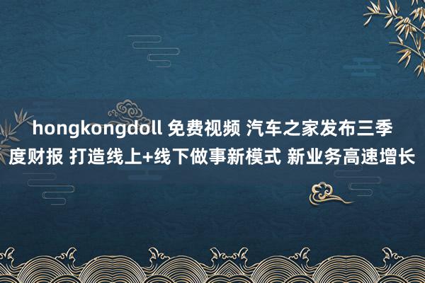 hongkongdoll 免费视频 汽车之家发布三季度财报 打造线上+线下做事新模式 新业务高速增长