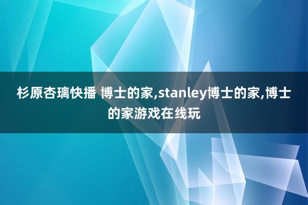 杉原杏璃快播 博士的家,stanley博士的家,博士的家游戏在线玩