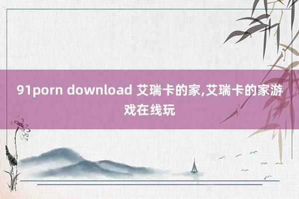 91porn download 艾瑞卡的家,艾瑞卡的家游戏在线玩