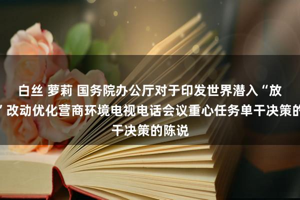 白丝 萝莉 国务院办公厅对于印发世界潜入“放管服”改动优化营商环境电视电话会议重心任务单干决策的陈说