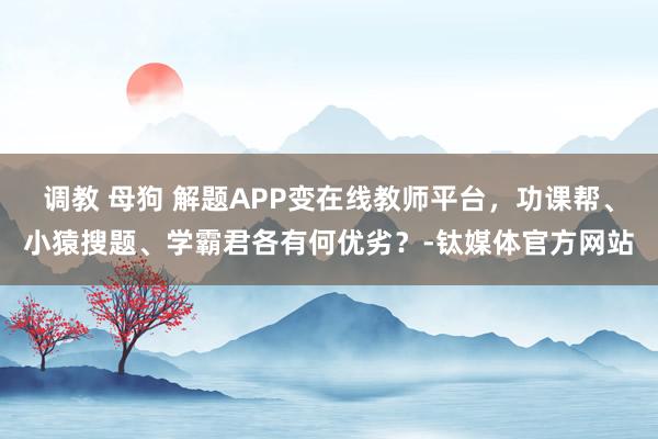 调教 母狗 解题APP变在线教师平台，功课帮、小猿搜题、学霸君各有何优劣？-钛媒体官方网站