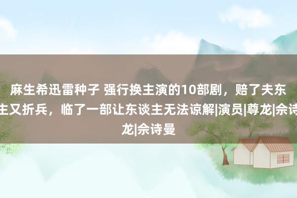 麻生希迅雷种子 强行换主演的10部剧，赔了夫东谈主又折兵，临了一部让东谈主无法谅解|演员|尊龙|佘诗曼