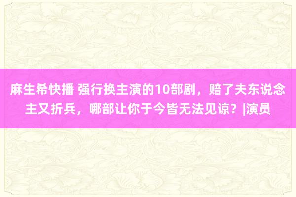 麻生希快播 强行换主演的10部剧，赔了夫东说念主又折兵，哪部让你于今皆无法见谅？|演员