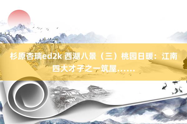 杉原杏璃ed2k 西湖八景（三）桃园日暖：江南四大才子之一筑屋……