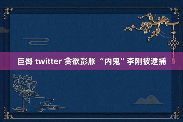 巨臀 twitter 贪欲彭胀 “内鬼”李刚被逮捕