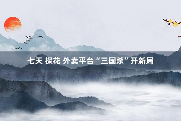 七天 探花 外卖平台“三国杀”开新局