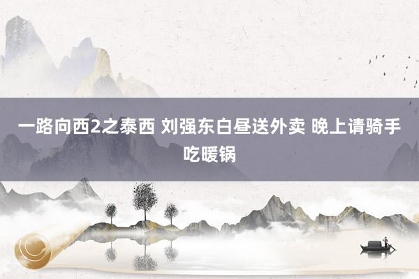 一路向西2之泰西 刘强东白昼送外卖 晚上请骑手吃暖锅