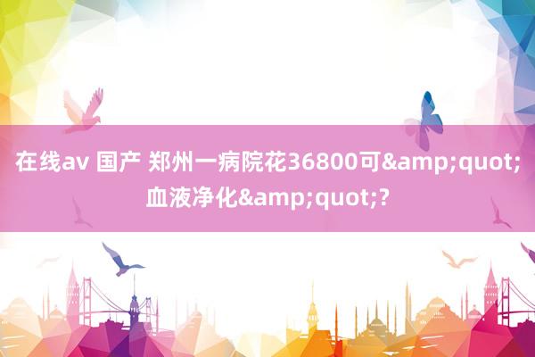 在线av 国产 郑州一病院花36800可&quot;血液净化&quot;?