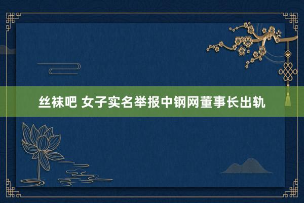丝袜吧 女子实名举报中钢网董事长出轨
